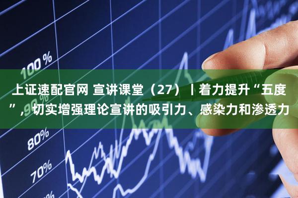 上证速配官网 宣讲课堂（27）丨着力提升“五度”，切实增强理论宣讲的吸引力、感染力和渗透力