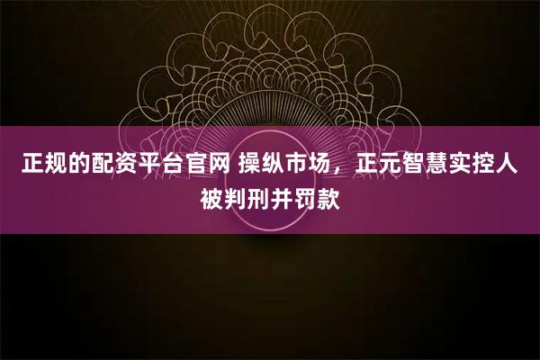 正规的配资平台官网 操纵市场，正元智慧实控人被判刑并罚款