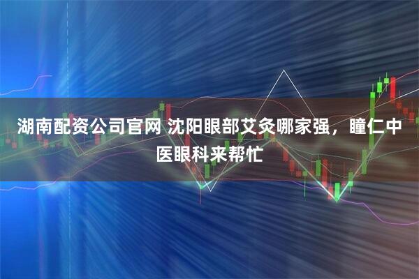 湖南配资公司官网 沈阳眼部艾灸哪家强，瞳仁中医眼科来帮忙